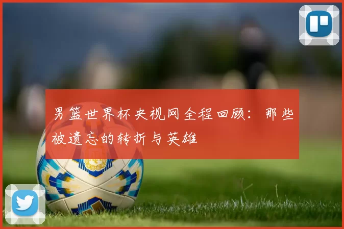男篮世界杯央视网全程回顾：那些被遗忘的转折与英雄