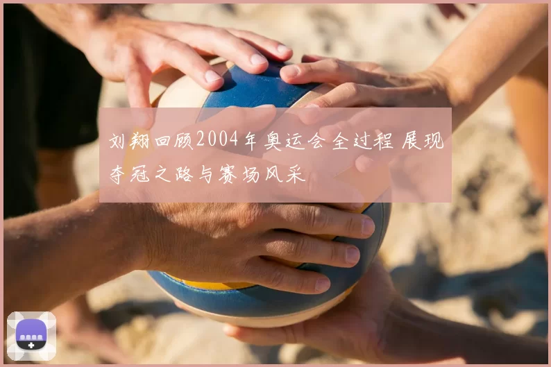 刘翔回顾2004年奥运会全过程 展现夺冠之路与赛场风采