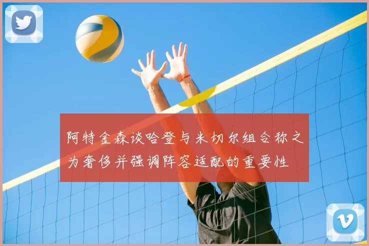 阿特金森谈哈登与米切尔组合称之为奢侈并强调阵容适配的重要性