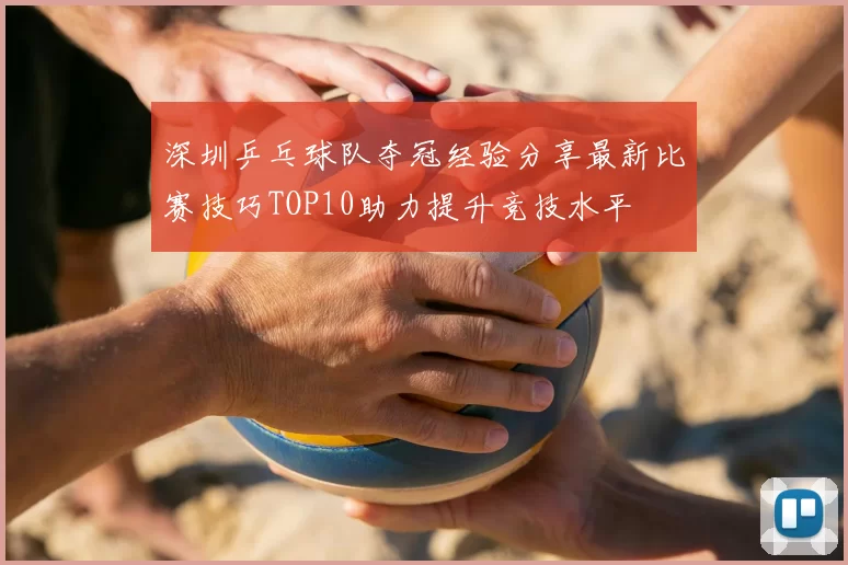 深圳乒乓球队夺冠经验分享最新比赛技巧TOP10助力提升竞技水平