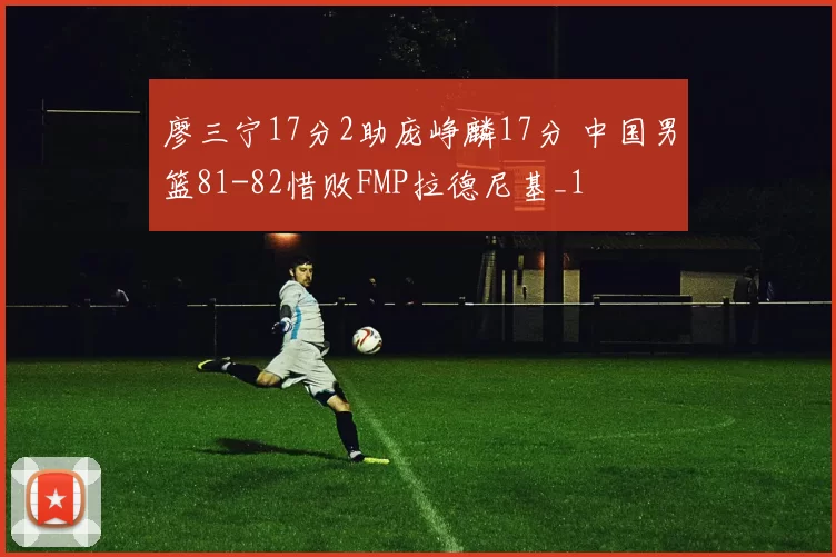 廖三宁17分2助庞峥麟17分 中国男篮81-82惜败FMP拉德尼基_1