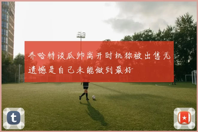 乔哈特谈瓜帅离开时机称被出售无遗憾是自己未能做到最好