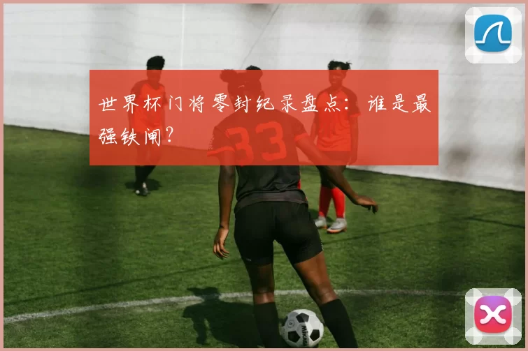 世界杯门将零封纪录盘点：谁是最强铁闸？