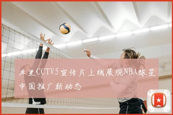 库里CCTV5宣传片上线展现NBA球星中国推广新动态