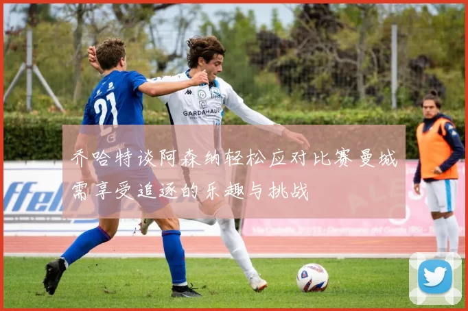乔哈特谈阿森纳轻松应对比赛曼城需享受追逐的乐趣与挑战