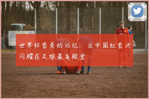世界杯首秀的记忆：当中国红首次闪耀在足球最高殿堂