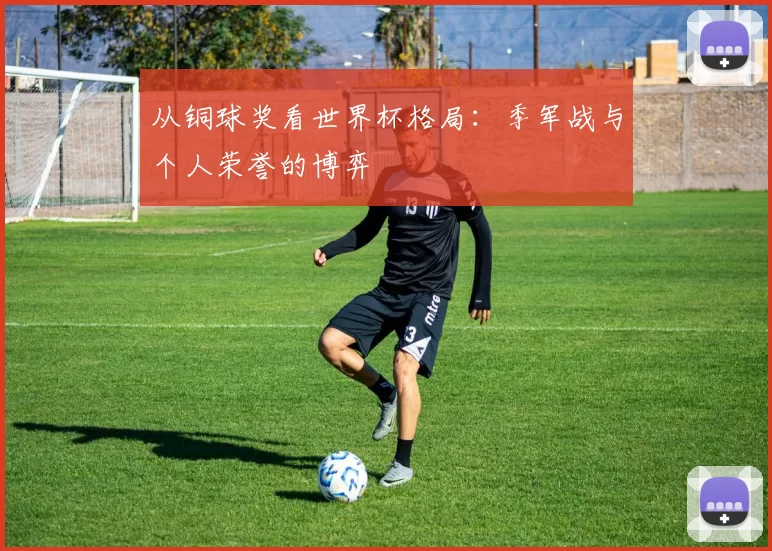 从铜球奖看世界杯格局：季军战与个人荣誉的博弈