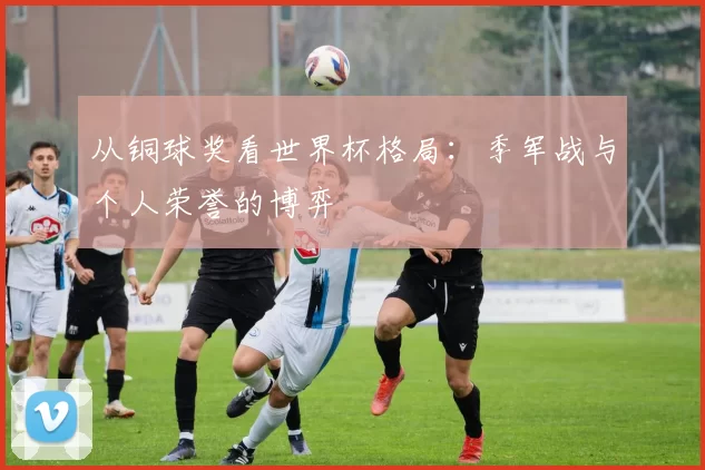 从铜球奖看世界杯格局:季军战与个人荣誉的博弈