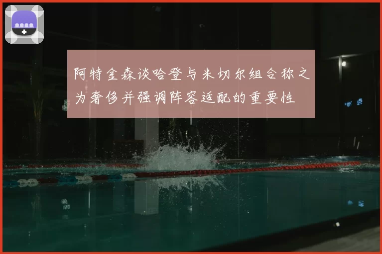 阿特金森谈哈登与米切尔组合称之为奢侈并强调阵容适配的重要性