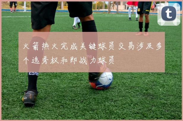 火箭热火完成关键球员交易涉及多个选秀权和即战力球员