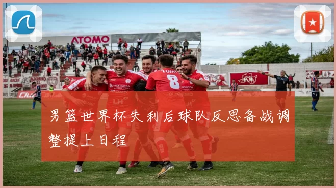 男篮世界杯失利后球队反思备战调整提上日程