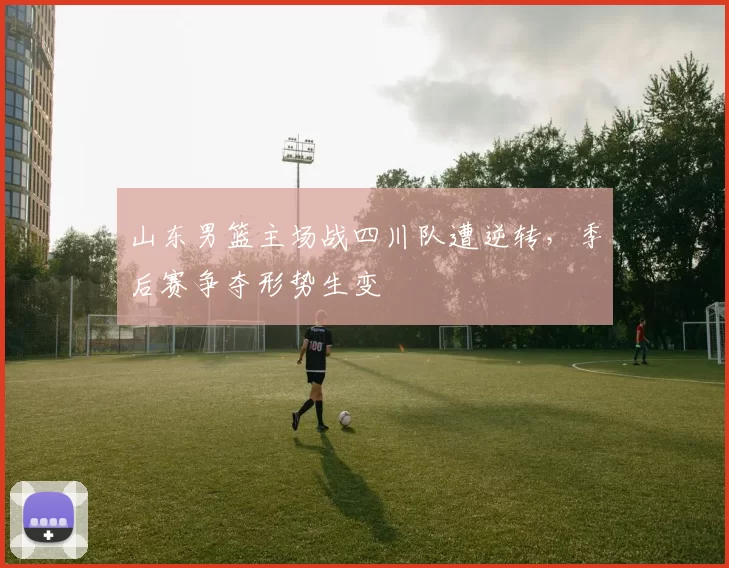 山东男篮主场战四川队遭逆转，季后赛争夺形势生变