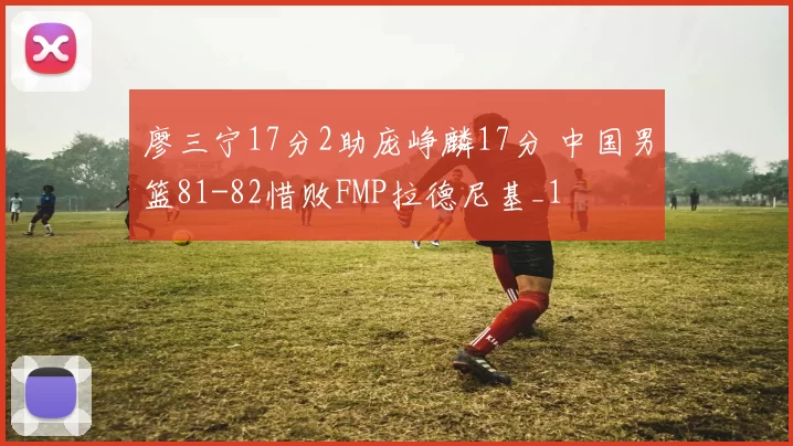 廖三宁17分2助庞峥麟17分 中国男篮81-82惜败FMP拉德尼基_1