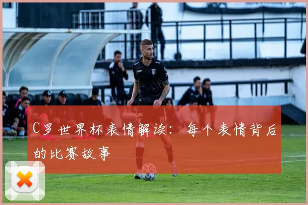 C罗世界杯表情解读：每个表情背后的比赛故事